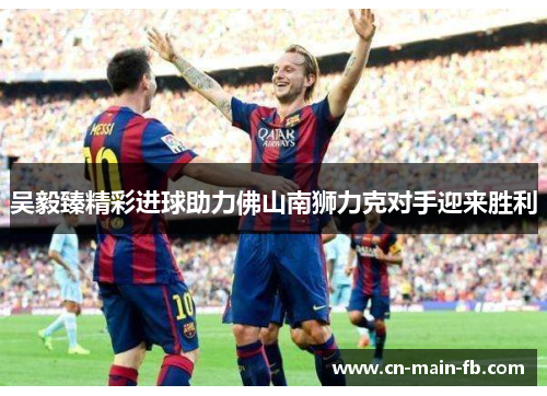 吴毅臻精彩进球助力佛山南狮力克对手迎来胜利