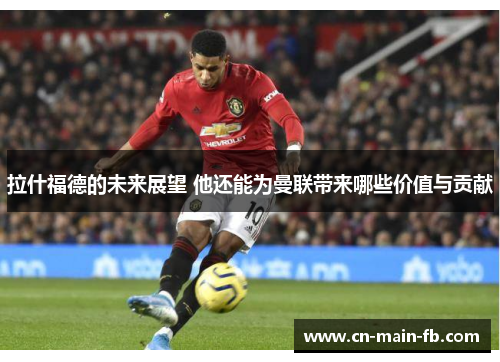拉什福德的未来展望 他还能为曼联带来哪些价值与贡献