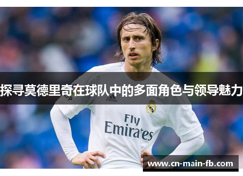 探寻莫德里奇在球队中的多面角色与领导魅力 探寻莫德里奇在球队中的多面角色与领导魅力