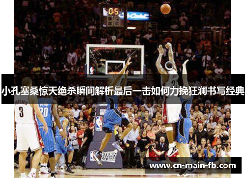 小孔塞桑惊天绝杀瞬间解析最后一击如何力挽狂澜书写经典 小孔塞桑惊天绝杀瞬间解析最后一击如何力挽狂澜书写经典