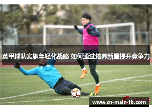 英甲球队实施年轻化战略 如何通过培养新星提升竞争力