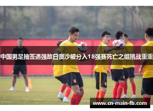 中国男足抽签遇强敌日澳沙被分入18强赛死亡之组挑战重重 中国男足抽签遇强敌日澳沙被分入18强赛死亡之组挑战重重