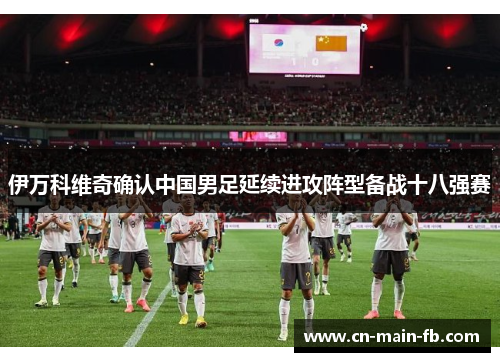 伊万科维奇确认中国男足延续进攻阵型备战十八强赛 伊万科维奇确认中国男足延续进攻阵型备战十八强赛