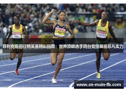 菲利克斯田径精英赛精彩回顾：世界顶级选手同台竞技展现非凡实力